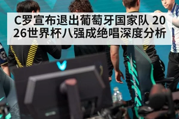 C罗宣布退出葡萄牙国家队 2026世界杯八强成绝唱深度分析