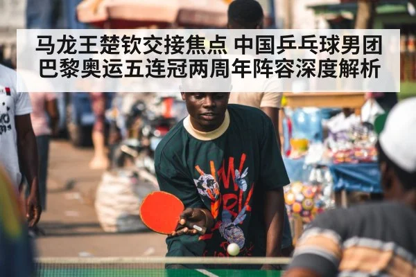 马龙王楚钦交接焦点 中国乒乓球男团巴黎奥运五连冠两周年阵容深度解析